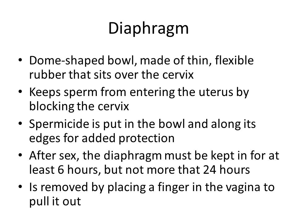 Diaphragm Dome-shaped bowl, made of thin, flexible rubber that sits over the cervix Keeps sperm from entering the uterus by blocking the cervix Spermicide is put in the bowl and along its edges for added protection After sex, the diaphragm must be kept in for at least 6 hours, but not more that 24 hours Is removed by placing a finger in the vagina to pull it out