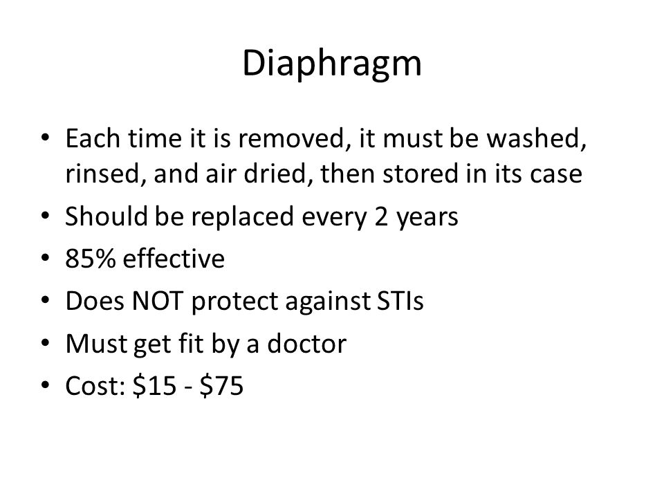 Diaphragm Each time it is removed, it must be washed, rinsed, and air dried, then stored in its case Should be replaced every 2 years 85% effective Does NOT protect against STIs Must get fit by a doctor Cost: $15 - $75