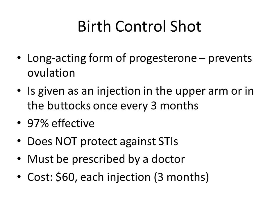 Birth Control Shot Long-acting form of progesterone – prevents ovulation Is given as an injection in the upper arm or in the buttocks once every 3 months 97% effective Does NOT protect against STIs Must be prescribed by a doctor Cost: $60, each injection (3 months)