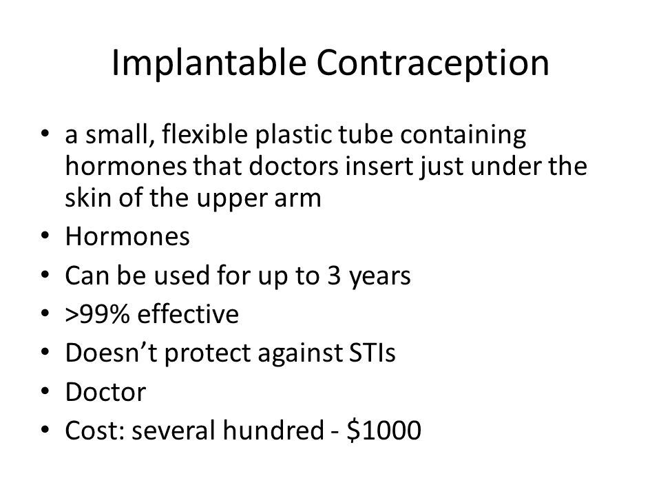 Implantable Contraception a small, flexible plastic tube containing hormones that doctors insert just under the skin of the upper arm Hormones Can be used for up to 3 years >99% effective Doesn’t protect against STIs Doctor Cost: several hundred - $1000