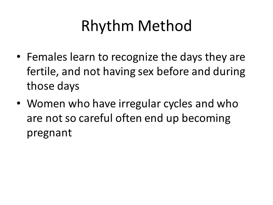 Rhythm Method Females learn to recognize the days they are fertile, and not having sex before and during those days Women who have irregular cycles and who are not so careful often end up becoming pregnant