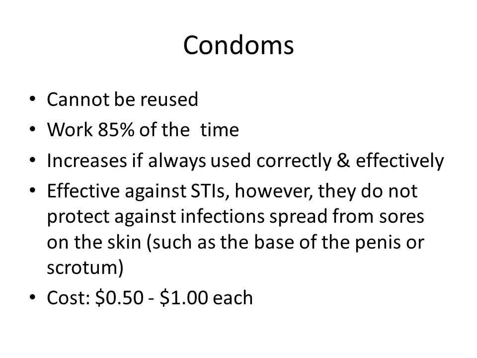 Condoms Cannot be reused Work 85% of the time Increases if always used correctly & effectively Effective against STIs, however, they do not protect against infections spread from sores on the skin (such as the base of the penis or scrotum) Cost: $ $1.00 each