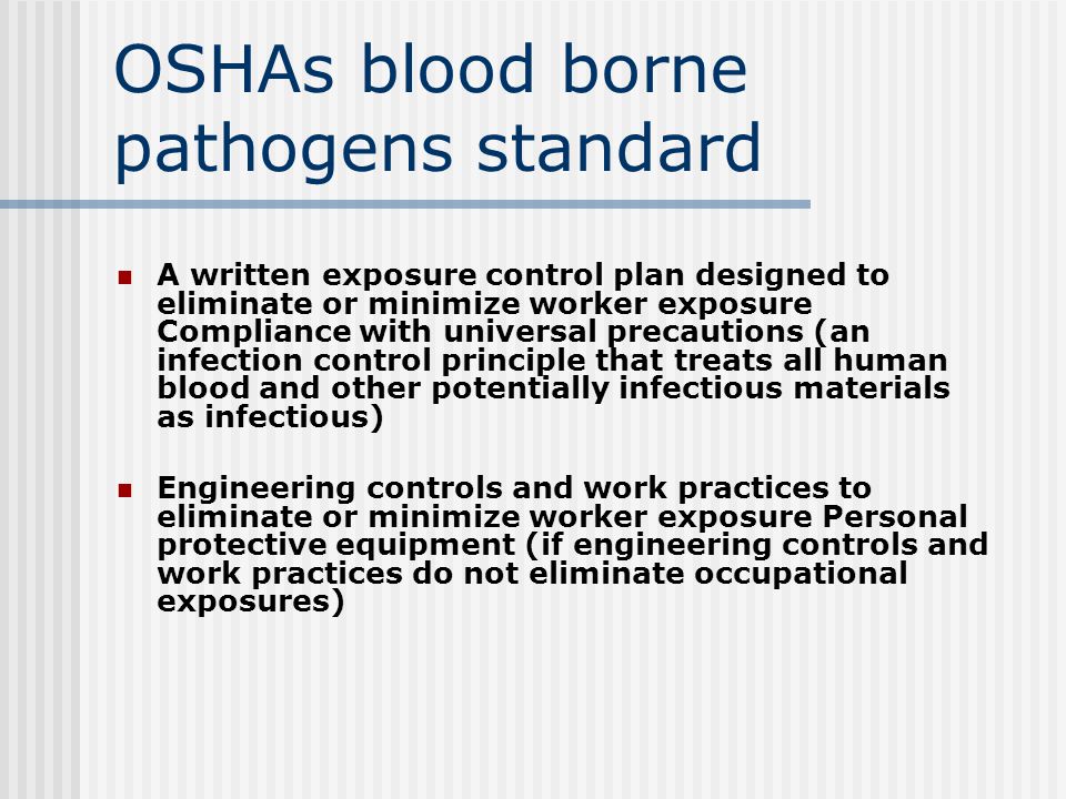 OSHAs blood borne pathogens standard A written exposure control plan designed to eliminate or minimize worker exposure Compliance with universal precautions (an infection control principle that treats all human blood and other potentially infectious materials as infectious) Engineering controls and work practices to eliminate or minimize worker exposure Personal protective equipment (if engineering controls and work practices do not eliminate occupational exposures)