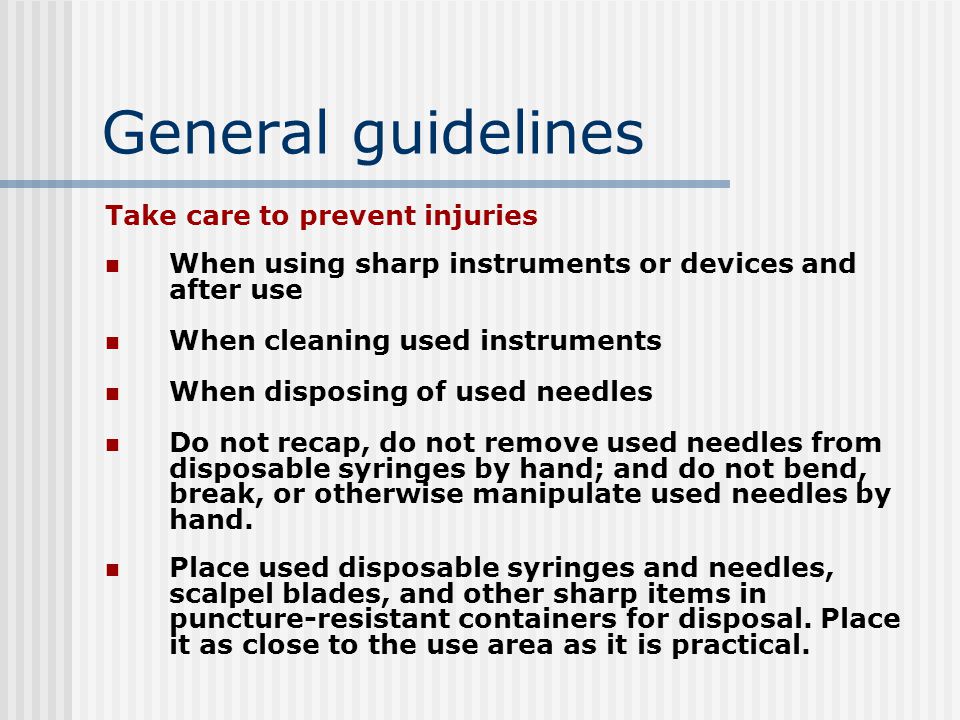 General guidelines Take care to prevent injuries When using sharp instruments or devices and after use When cleaning used instruments When disposing of used needles Do not recap, do not remove used needles from disposable syringes by hand; and do not bend, break, or otherwise manipulate used needles by hand.