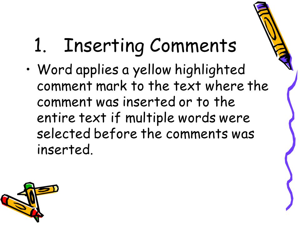 1.Inserting Comments Word applies a yellow highlighted comment mark to the text where the comment was inserted or to the entire text if multiple words were selected before the comments was inserted.