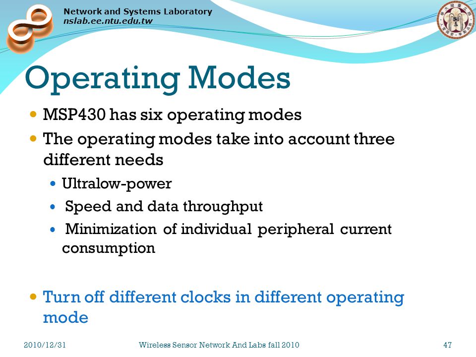 Network and Systems Laboratory nslab.ee.ntu.edu.tw Operating Modes MSP430 has six operating modes The operating modes take into account three different needs Ultralow-power Speed and data throughput Minimization of individual peripheral current consumption Turn off different clocks in different operating mode 2010/12/31Wireless Sensor Network And Labs fall