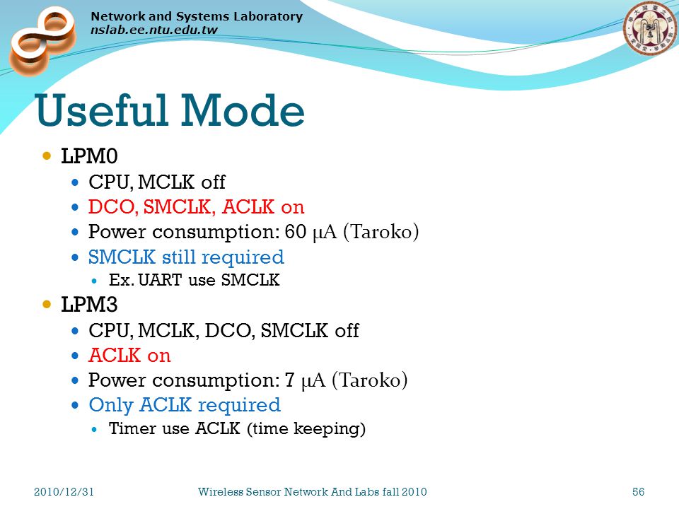 Network and Systems Laboratory nslab.ee.ntu.edu.tw Useful Mode LPM0 CPU, MCLK off DCO, SMCLK, ACLK on Power consumption: 60 μA (Taroko) SMCLK still required Ex.