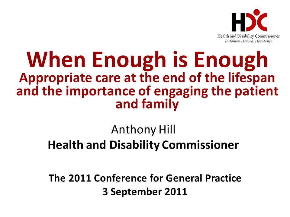 When Enough is Enough Appropriate care at the end of the lifespan and the importance of engaging the patient and family Anthony Hill Health and Disability Commissioner The 2011 Conference for General Practice 3 September 2011
