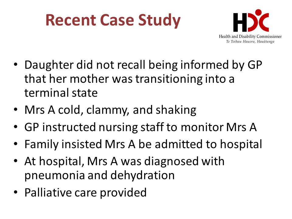 Recent Case Study Daughter did not recall being informed by GP that her mother was transitioning into a terminal state Mrs A cold, clammy, and shaking GP instructed nursing staff to monitor Mrs A Family insisted Mrs A be admitted to hospital At hospital, Mrs A was diagnosed with pneumonia and dehydration Palliative care provided