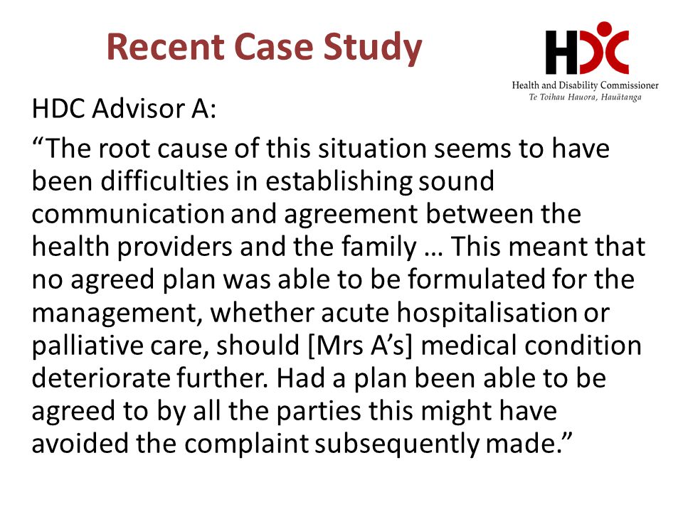 Recent Case Study HDC Advisor A: The root cause of this situation seems to have been difficulties in establishing sound communication and agreement between the health providers and the family … This meant that no agreed plan was able to be formulated for the management, whether acute hospitalisation or palliative care, should [Mrs A’s] medical condition deteriorate further.