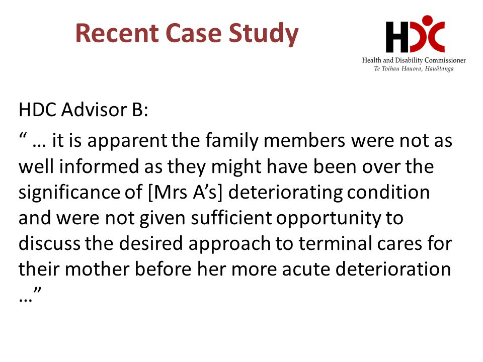 Recent Case Study HDC Advisor B: … it is apparent the family members were not as well informed as they might have been over the significance of [Mrs A’s] deteriorating condition and were not given sufficient opportunity to discuss the desired approach to terminal cares for their mother before her more acute deterioration …