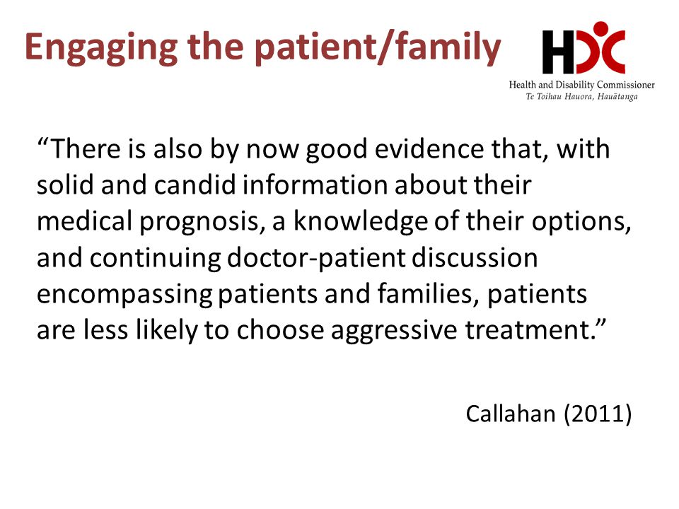 Engaging the patient/family There is also by now good evidence that, with solid and candid information about their medical prognosis, a knowledge of their options, and continuing doctor-patient discussion encompassing patients and families, patients are less likely to choose aggressive treatment. Callahan (2011)