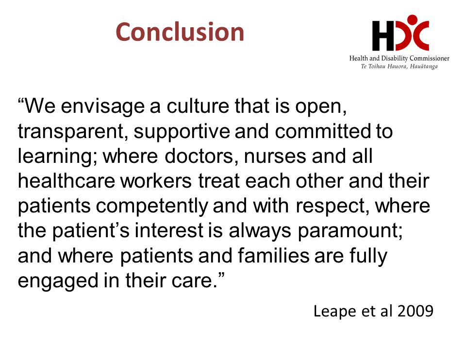 Conclusion We envisage a culture that is open, transparent, supportive and committed to learning; where doctors, nurses and all healthcare workers treat each other and their patients competently and with respect, where the patient’s interest is always paramount; and where patients and families are fully engaged in their care. Leape et al 2009