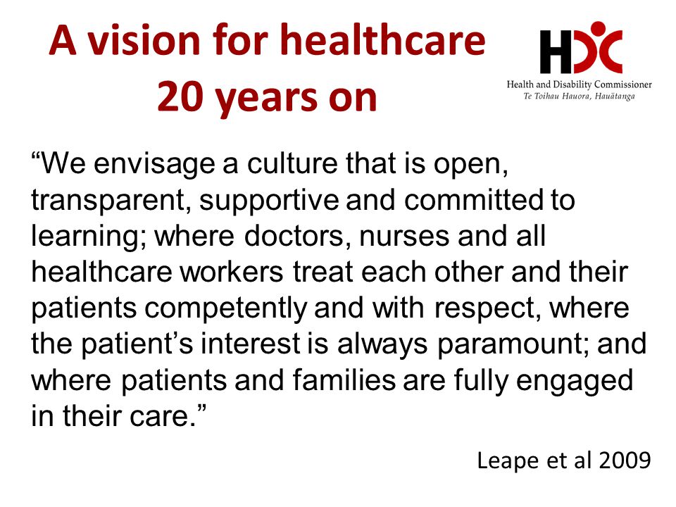 A vision for healthcare 20 years on We envisage a culture that is open, transparent, supportive and committed to learning; where doctors, nurses and all healthcare workers treat each other and their patients competently and with respect, where the patient’s interest is always paramount; and where patients and families are fully engaged in their care. Leape et al 2009