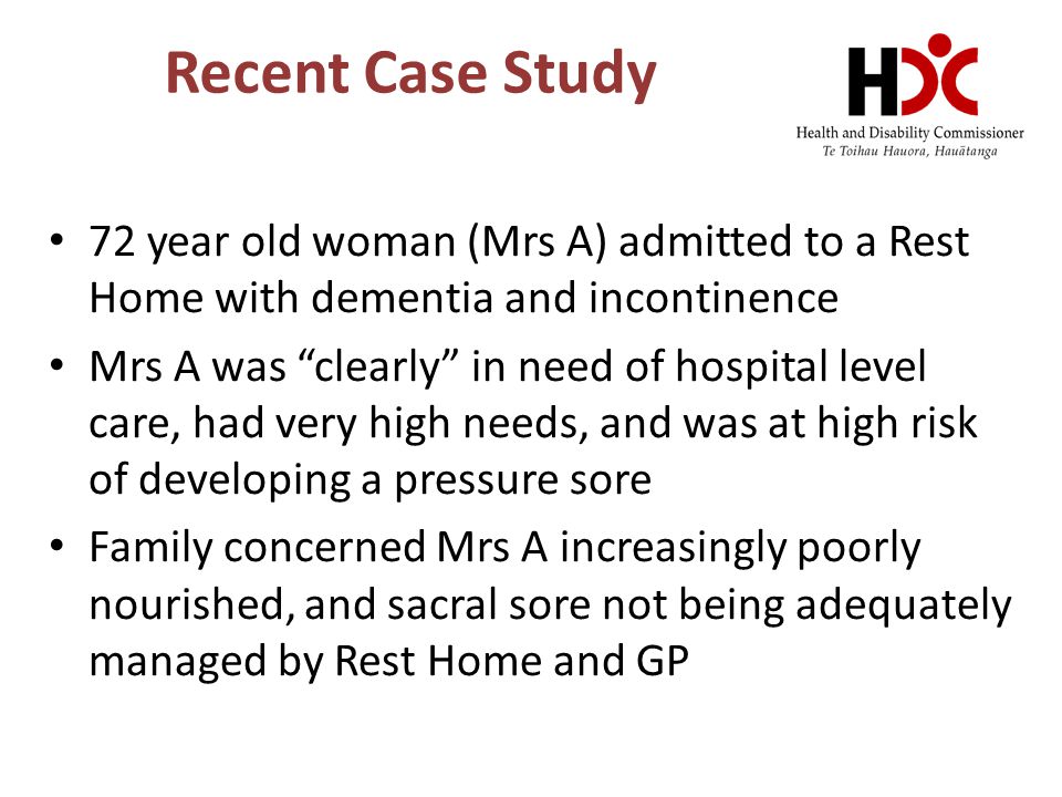 Recent Case Study 72 year old woman (Mrs A) admitted to a Rest Home with dementia and incontinence Mrs A was clearly in need of hospital level care, had very high needs, and was at high risk of developing a pressure sore Family concerned Mrs A increasingly poorly nourished, and sacral sore not being adequately managed by Rest Home and GP