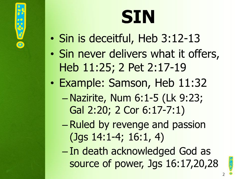 SIN Sin is deceitful, Heb 3:12-13 Sin never delivers what it offers, Heb 11:25; 2 Pet 2:17-19 Example: Samson, Heb 11:32 –Nazirite, Num 6:1-5 (Lk 9:23; Gal 2:20; 2 Cor 6:17-7:1) –Ruled by revenge and passion (Jgs 14:1-4; 16:1, 4) –In death acknowledged God as source of power, Jgs 16:17,20,28 2