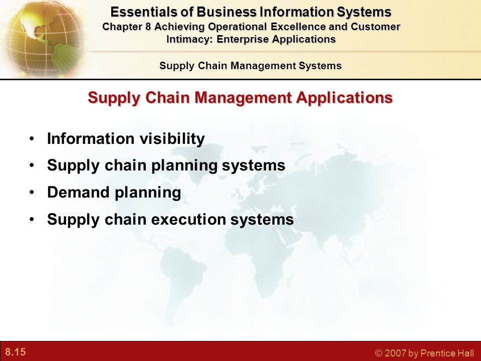8.15 © 2007 by Prentice Hall Supply Chain Management Applications Information visibility Supply chain planning systems Demand planning Supply chain execution systems Essentials of Business Information Systems Chapter 8 Achieving Operational Excellence and Customer Intimacy: Enterprise Applications Supply Chain Management Systems
