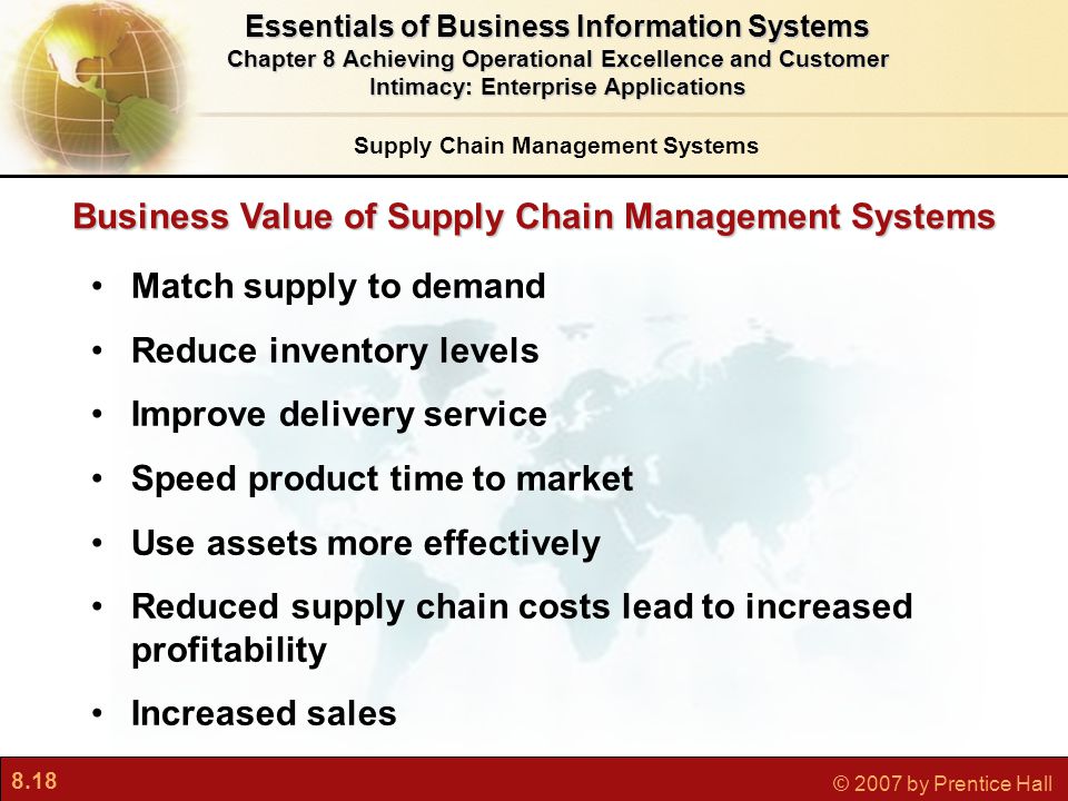 8.18 © 2007 by Prentice Hall Match supply to demand Reduce inventory levels Improve delivery service Speed product time to market Use assets more effectively Reduced supply chain costs lead to increased profitability Increased sales Business Value of Supply Chain Management Systems Essentials of Business Information Systems Chapter 8 Achieving Operational Excellence and Customer Intimacy: Enterprise Applications Supply Chain Management Systems