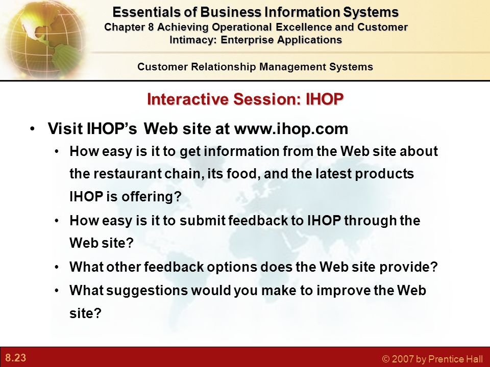 8.23 © 2007 by Prentice Hall Interactive Session: IHOP Customer Relationship Management Systems Essentials of Business Information Systems Chapter 8 Achieving Operational Excellence and Customer Intimacy: Enterprise Applications Visit IHOP’s Web site at   How easy is it to get information from the Web site about the restaurant chain, its food, and the latest products IHOP is offering.
