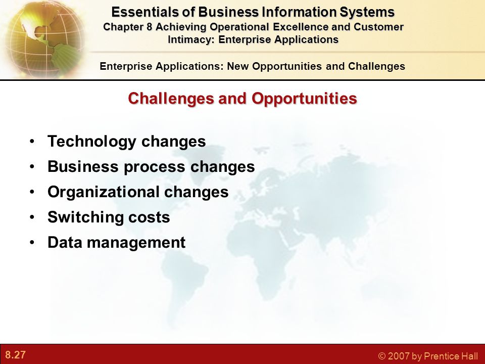 8.27 © 2007 by Prentice Hall Challenges and Opportunities Technology changes Business process changes Organizational changes Switching costs Data management Enterprise Applications: New Opportunities and Challenges Essentials of Business Information Systems Chapter 8 Achieving Operational Excellence and Customer Intimacy: Enterprise Applications