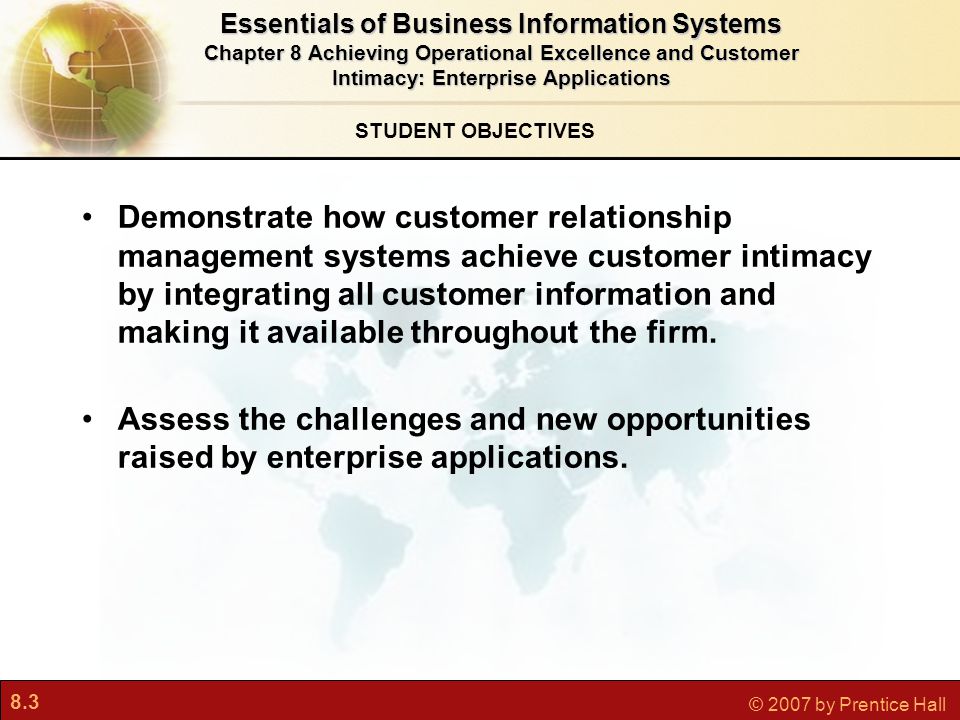 8.3 © 2007 by Prentice Hall STUDENT OBJECTIVES Demonstrate how customer relationship management systems achieve customer intimacy by integrating all customer information and making it available throughout the firm.