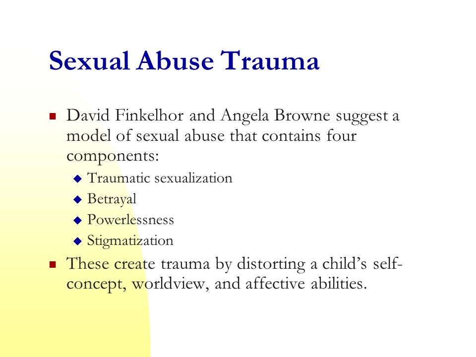 Sexual Abuse Trauma David Finkelhor and Angela Browne suggest a model of sexual abuse that contains four components:  Traumatic sexualization  Betrayal  Powerlessness  Stigmatization These create trauma by distorting a child’s self- concept, worldview, and affective abilities.