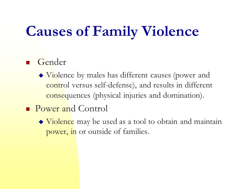 Causes of Family Violence Gender  Violence by males has different causes (power and control versus self-defense), and results in different consequences (physical injuries and domination).