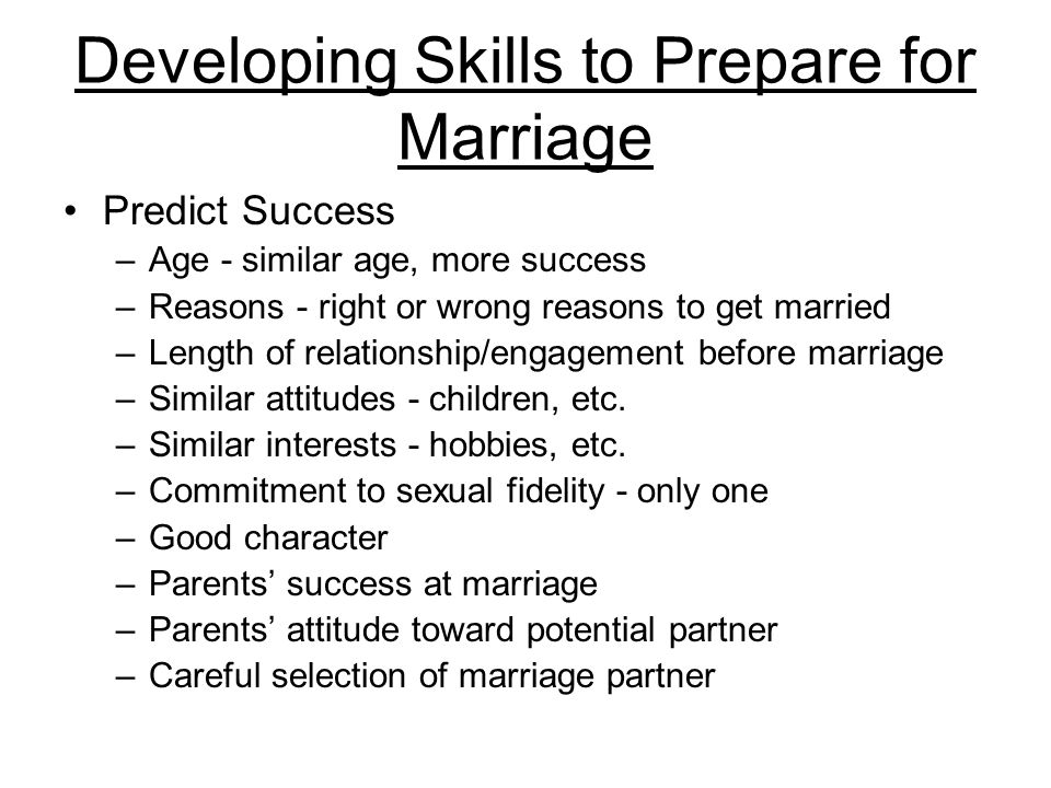 Developing Skills to Prepare for Marriage Predict Success –Age - similar age, more success –Reasons - right or wrong reasons to get married –Length of relationship/engagement before marriage –Similar attitudes - children, etc.