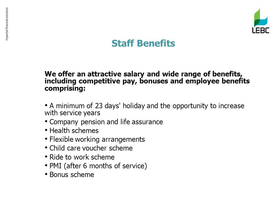 Staff Benefits We offer an attractive salary and wide range of benefits, including competitive pay, bonuses and employee benefits comprising: A minimum of 23 days holiday and the opportunity to increase with service years Company pension and life assurance Health schemes Flexible working arrangements Child care voucher scheme Ride to work scheme PMI (after 6 months of service) Bonus scheme