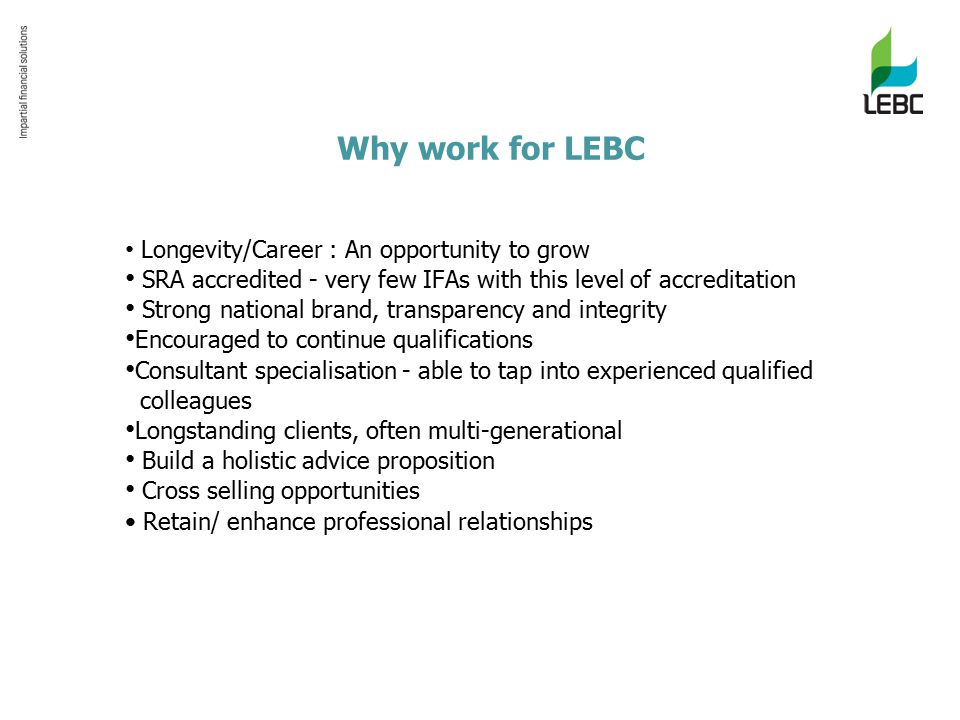 Why work for LEBC Longevity/Career : An opportunity to grow SRA accredited - very few IFAs with this level of accreditation Strong national brand, transparency and integrity Encouraged to continue qualifications Consultant specialisation - able to tap into experienced qualified colleagues Longstanding clients, often multi-generational Build a holistic advice proposition Cross selling opportunities Retain/ enhance professional relationships