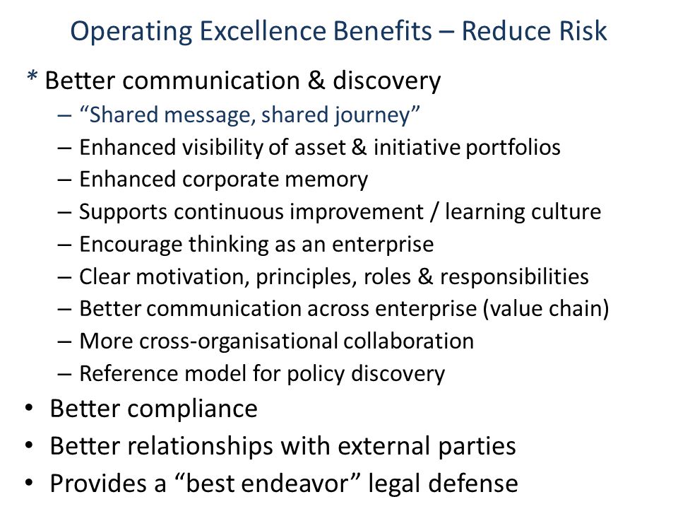 Operating Excellence Benefits – Reduce Risk * Better communication & discovery – Shared message, shared journey – Enhanced visibility of asset & initiative portfolios – Enhanced corporate memory – Supports continuous improvement / learning culture – Encourage thinking as an enterprise – Clear motivation, principles, roles & responsibilities – Better communication across enterprise (value chain) – More cross-organisational collaboration – Reference model for policy discovery Better compliance Better relationships with external parties Provides a best endeavor legal defense