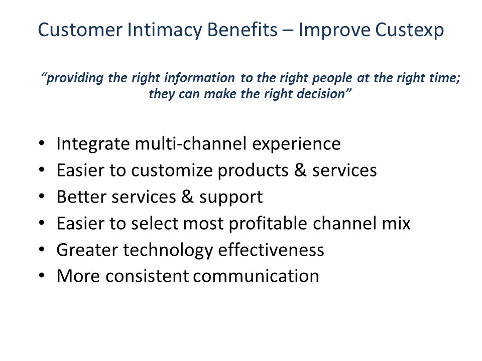Customer Intimacy Benefits – Improve Custexp providing the right information to the right people at the right time; they can make the right decision Integrate multi-channel experience Easier to customize products & services Better services & support Easier to select most profitable channel mix Greater technology effectiveness More consistent communication
