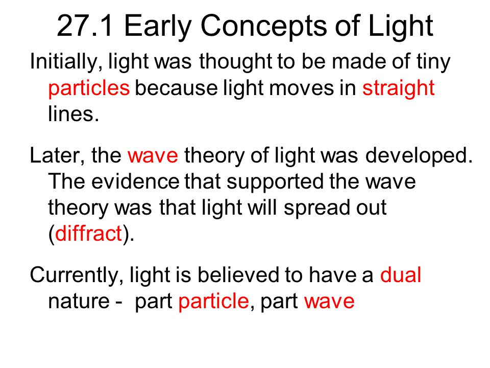 27.1 Early Concepts of Light Initially, light was thought to be made of tiny particles because light moves in straight lines.
