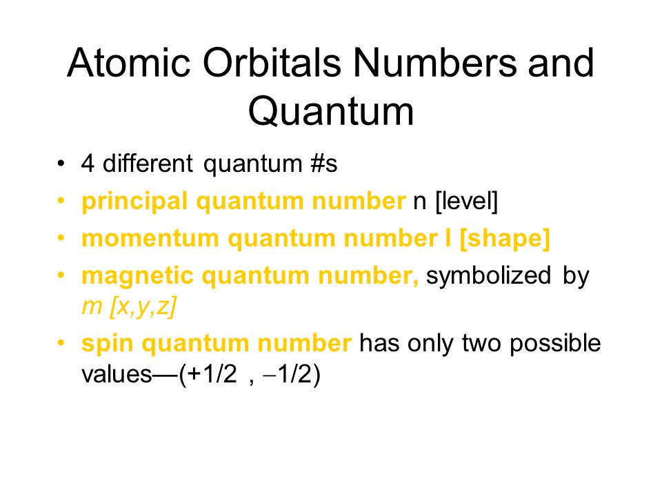 Atomic Orbitals Numbers and Quantum 4 different quantum #s principal quantum number n [level] momentum quantum number l [shape] magnetic quantum number, symbolized by m [x,y,z] spin quantum number has only two possible values—(+1/2,  1/2)