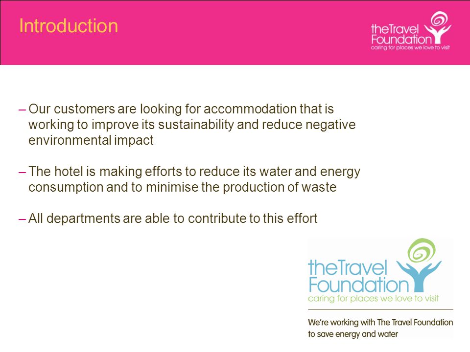 Introduction –Our customers are looking for accommodation that is working to improve its sustainability and reduce negative environmental impact –The hotel is making efforts to reduce its water and energy consumption and to minimise the production of waste –All departments are able to contribute to this effort