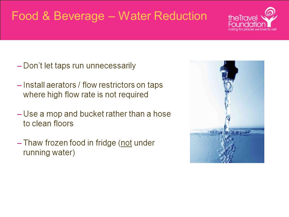 Food & Beverage – Water Reduction –Don’t let taps run unnecessarily –Install aerators / flow restrictors on taps where high flow rate is not required –Use a mop and bucket rather than a hose to clean floors –Thaw frozen food in fridge (not under running water)