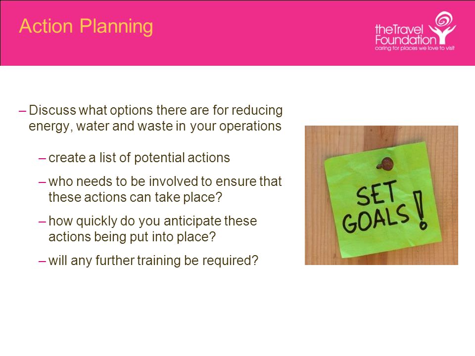 Action Planning –Discuss what options there are for reducing energy, water and waste in your operations –create a list of potential actions –who needs to be involved to ensure that these actions can take place.