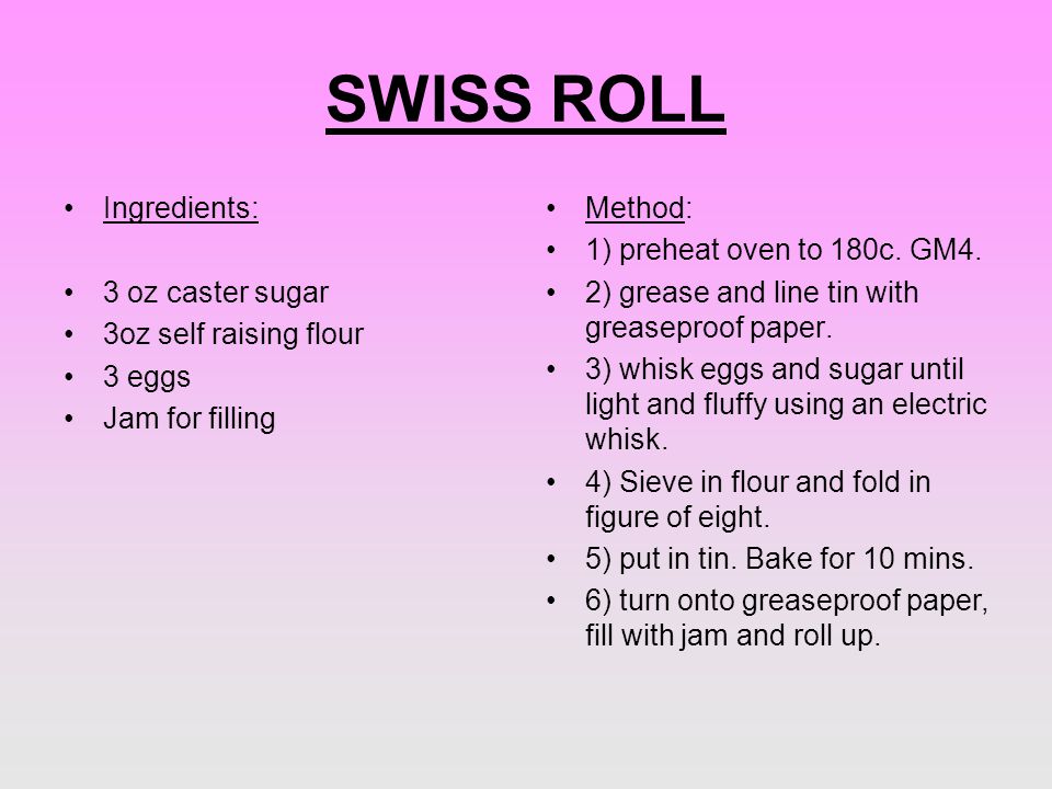 SWISS ROLL Ingredients: 3 oz caster sugar 3oz self raising flour 3 eggs Jam for filling Method: 1) preheat oven to 180c.