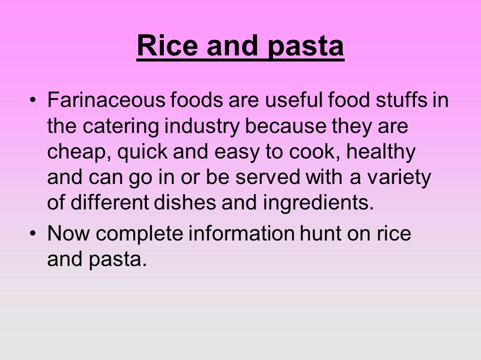 Rice and pasta Farinaceous foods are useful food stuffs in the catering industry because they are cheap, quick and easy to cook, healthy and can go in or be served with a variety of different dishes and ingredients.