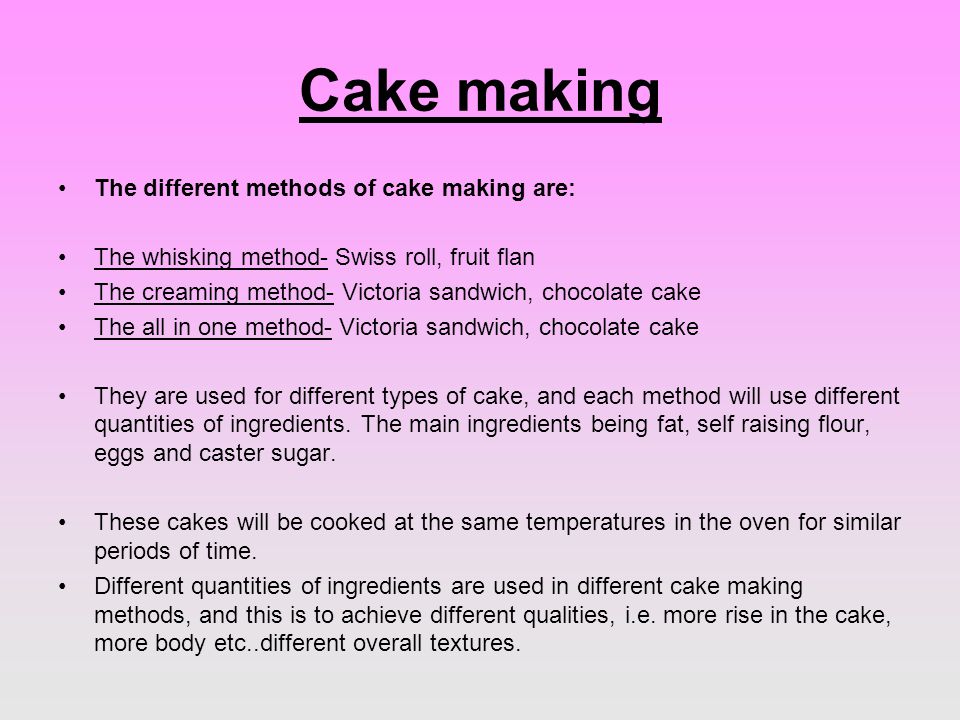 Cake making The different methods of cake making are: The whisking method- Swiss roll, fruit flan The creaming method- Victoria sandwich, chocolate cake The all in one method- Victoria sandwich, chocolate cake They are used for different types of cake, and each method will use different quantities of ingredients.
