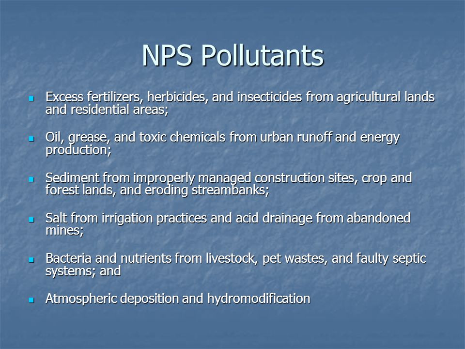 NPS Pollutants Excess fertilizers, herbicides, and insecticides from agricultural lands and residential areas; Excess fertilizers, herbicides, and insecticides from agricultural lands and residential areas; Oil, grease, and toxic chemicals from urban runoff and energy production; Oil, grease, and toxic chemicals from urban runoff and energy production; Sediment from improperly managed construction sites, crop and forest lands, and eroding streambanks; Sediment from improperly managed construction sites, crop and forest lands, and eroding streambanks; Salt from irrigation practices and acid drainage from abandoned mines; Salt from irrigation practices and acid drainage from abandoned mines; Bacteria and nutrients from livestock, pet wastes, and faulty septic systems; and Bacteria and nutrients from livestock, pet wastes, and faulty septic systems; and Atmospheric deposition and hydromodification Atmospheric deposition and hydromodification