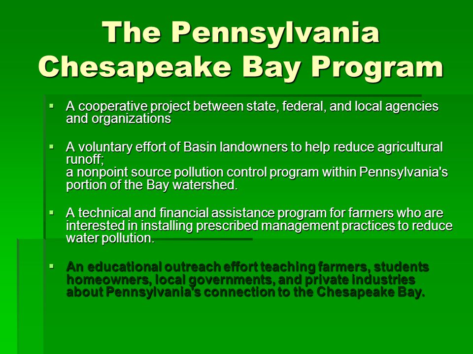 The Pennsylvania Chesapeake Bay Program  A cooperative project between state, federal, and local agencies and organizations  A voluntary effort of Basin landowners to help reduce agricultural runoff; a nonpoint source pollution control program within Pennsylvania s portion of the Bay watershed.