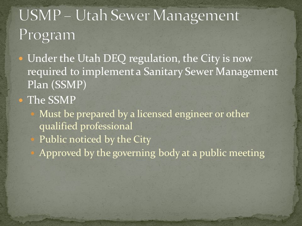 Under the Utah DEQ regulation, the City is now required to implement a Sanitary Sewer Management Plan (SSMP) The SSMP Must be prepared by a licensed engineer or other qualified professional Public noticed by the City Approved by the governing body at a public meeting