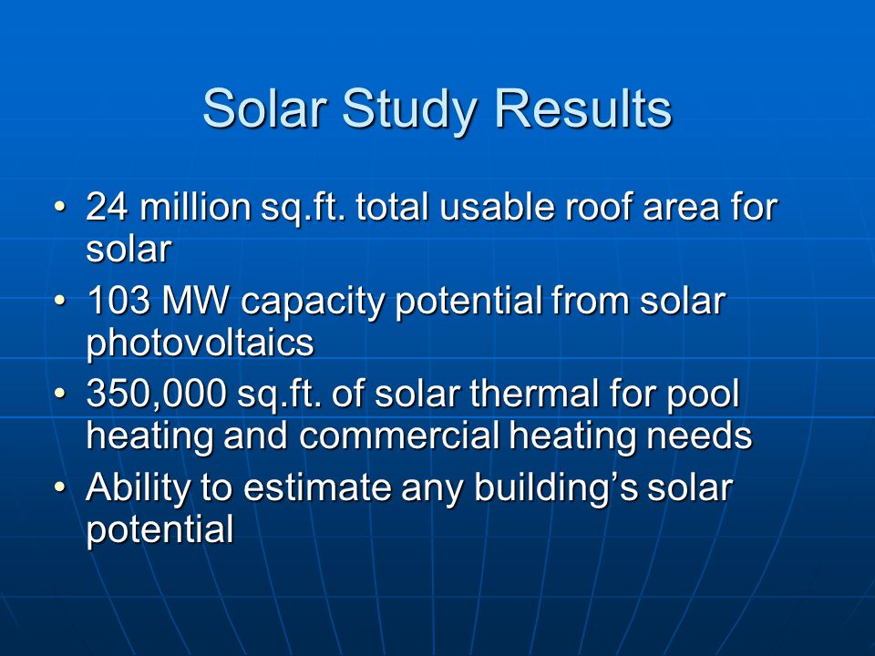 Solar Potential – Roof Area Determination Measure dimensions of roof from aerial Measure dimensions of roof from aerial Estimate shaded portion (%) Estimate shaded portion (%) Estimate obstructed area (%) Estimate obstructed area (%) Account for roof type Account for roof type __ Tile __ Asphalt Shingle __ Composite __ Tar and Gravel  Example: 3,200 sf - 35% - 40% = 800 sf