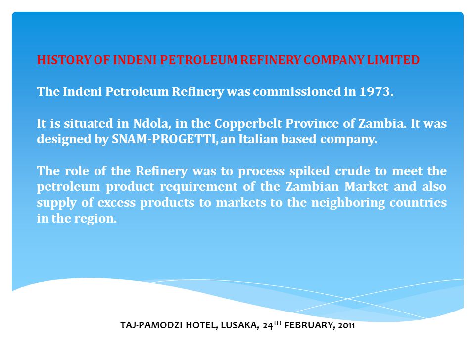TAJ-PAMODZI HOTEL, LUSAKA, 24 TH FEBRUARY, 2011 HISTORY OF INDENI PETROLEUM REFINERY COMPANY LIMITED The Indeni Petroleum Refinery was commissioned in 1973.