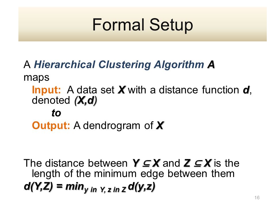 A A Hierarchical Clustering Algorithm A maps X d (X,d) Input: A data set X with a distance function d, denoted (X,d) to X Output: A dendrogram of X Y ⊆ X Z ⊆ X The distance between Y ⊆ X and Z ⊆ X is the length of the minimum edge between them d(Y,Z) = min y in Y, z in Z d(y,z) 16 Formal Setup