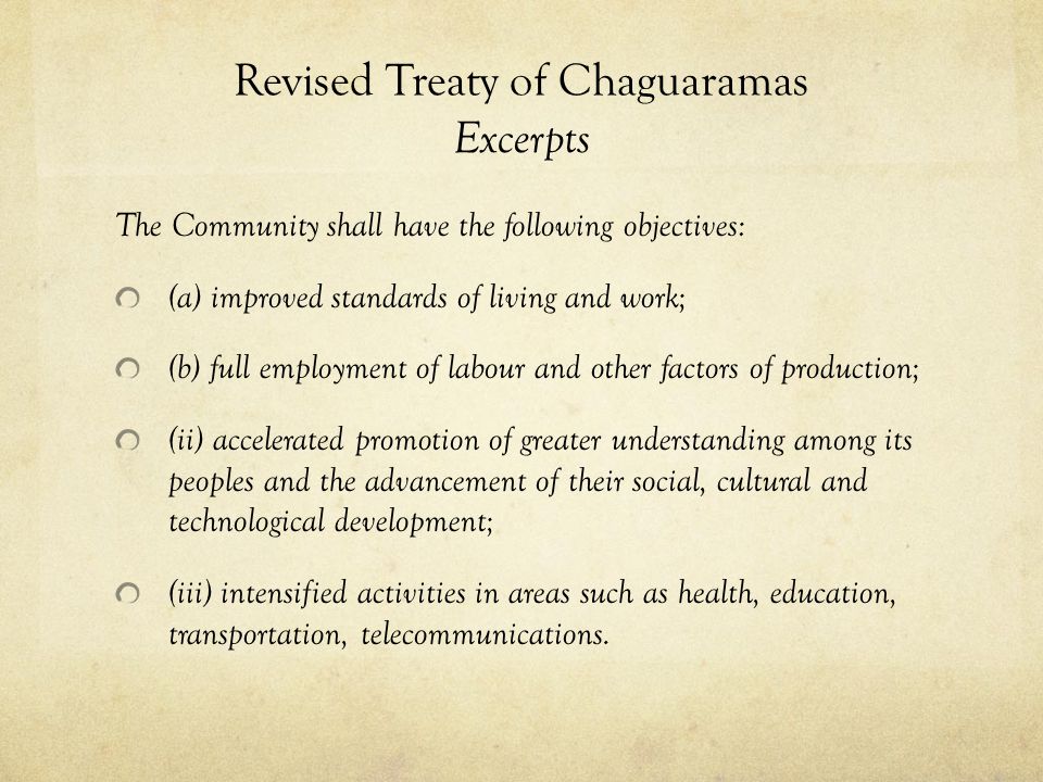 Revised Treaty of Chaguaramas Excerpts The Community shall have the following objectives: (a) improved standards of living and work; (b) full employment of labour and other factors of production; (ii) accelerated promotion of greater understanding among its peoples and the advancement of their social, cultural and technological development; (iii) intensified activities in areas such as health, education, transportation, telecommunications.