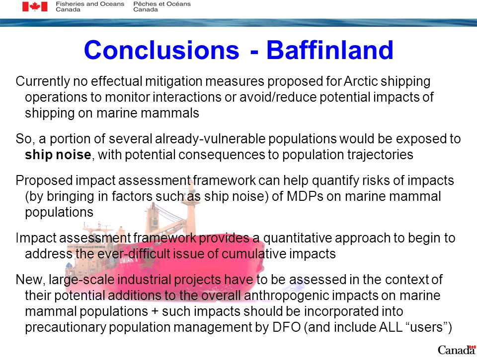Conclusions - Baffinland Currently no effectual mitigation measures proposed for Arctic shipping operations to monitor interactions or avoid/reduce potential impacts of shipping on marine mammals So, a portion of several already-vulnerable populations would be exposed to ship noise, with potential consequences to population trajectories Proposed impact assessment framework can help quantify risks of impacts (by bringing in factors such as ship noise) of MDPs on marine mammal populations Impact assessment framework provides a quantitative approach to begin to address the ever-difficult issue of cumulative impacts New, large-scale industrial projects have to be assessed in the context of their potential additions to the overall anthropogenic impacts on marine mammal populations + such impacts should be incorporated into precautionary population management by DFO (and include ALL users )