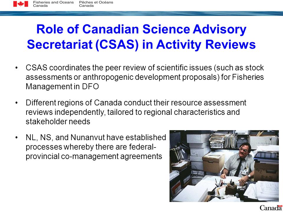 Role of Canadian Science Advisory Secretariat (CSAS) in Activity Reviews CSAS coordinates the peer review of scientific issues (such as stock assessments or anthropogenic development proposals) for Fisheries Management in DFO Different regions of Canada conduct their resource assessment reviews independently, tailored to regional characteristics and stakeholder needs NL, NS, and Nunanvut have established processes whereby there are federal- provincial co-management agreements