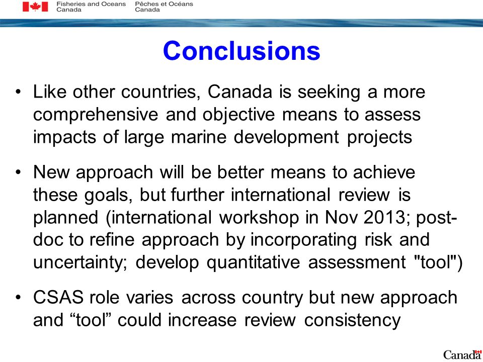 Conclusions Like other countries, Canada is seeking a more comprehensive and objective means to assess impacts of large marine development projects New approach will be better means to achieve these goals, but further international review is planned (international workshop in Nov 2013; post- doc to refine approach by incorporating risk and uncertainty; develop quantitative assessment tool ) CSAS role varies across country but new approach and tool could increase review consistency